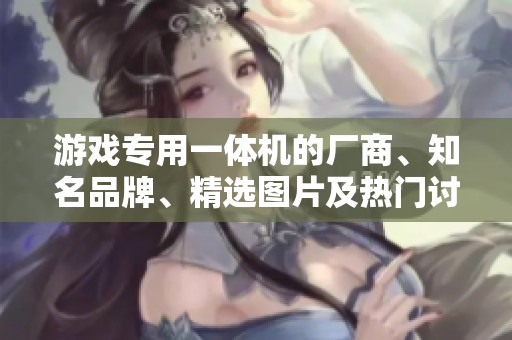 游戏专用一体机的厂商、知名品牌、精选图片及热门讨论一览