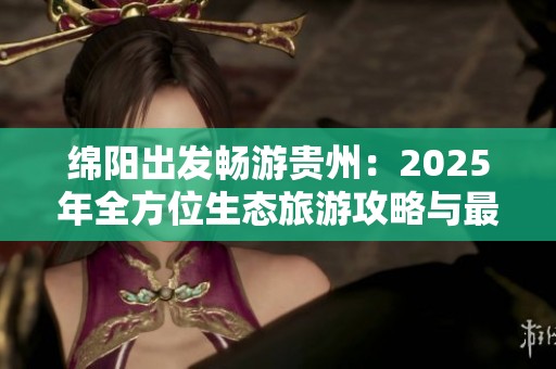 绵阳出发畅游贵州：2025年全方位生态旅游攻略与最佳路线推荐分享