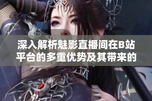 深入解析魅影直播间在B站平台的多重优势及其带来的各种好处