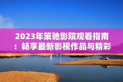 2023年策驰影院观看指南：畅享最新影视作品与精彩活动