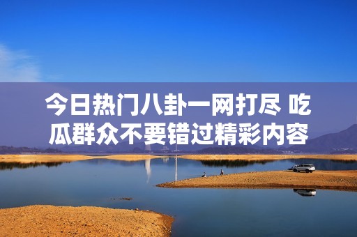 今日热门八卦一网打尽 吃瓜群众不要错过精彩内容