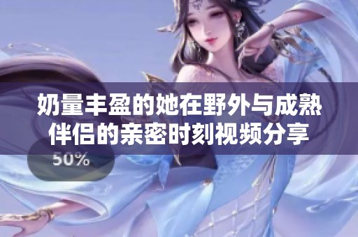 奶量丰盈的她在野外与成熟伴侣的亲密时刻视频分享