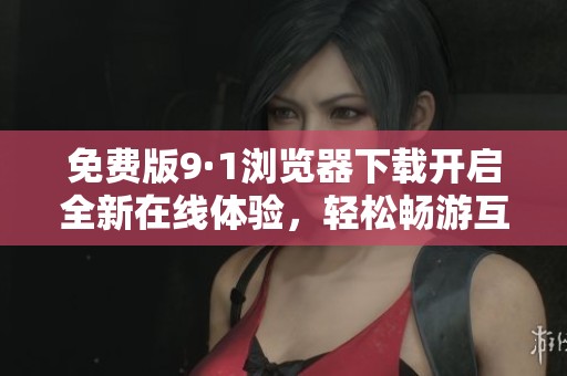 免费版9·1浏览器下载开启全新在线体验，轻松畅游互联网
