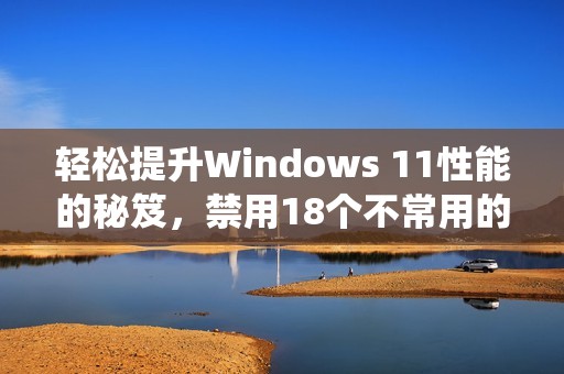 轻松提升Windows 11性能的秘笈，禁用18个不常用的系统服务绝对值得尝试