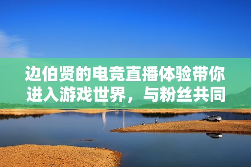 边伯贤的电竞直播体验带你进入游戏世界，与粉丝共同欢庆互动盛宴