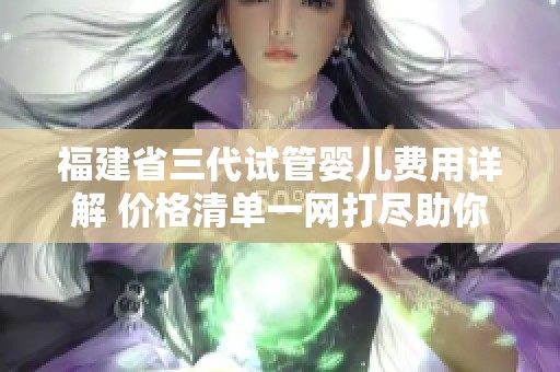 福建省三代试管婴儿费用详解 价格清单一网打尽助你做好预算