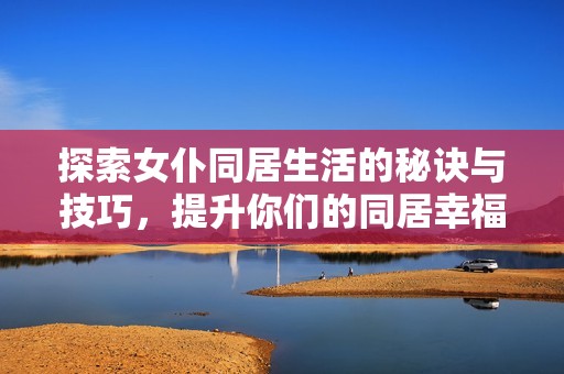 探索女仆同居生活的秘诀与技巧，提升你们的同居幸福感与和谐度