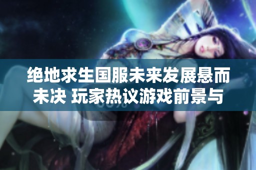 绝地求生国服未来发展悬而未决 玩家热议游戏前景与可能的变化