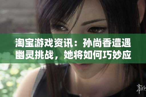 淘宝游戏资讯：孙尚香遭遇幽灵挑战，她将如何巧妙应对这一危机？