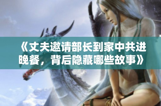 《丈夫邀请部长到家中共进晚餐，背后隐藏哪些故事》