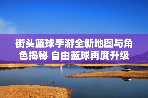 街头篮球手游全新地图与角色揭秘 自由篮球再度升级引发玩家期待