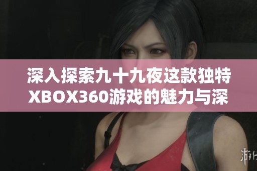 深入探索九十九夜这款独特XBOX360游戏的魅力与深度，揭示其背后的精彩内容与特色