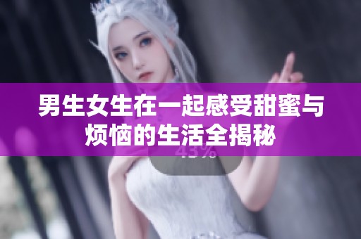 男生女生在一起感受甜蜜与烦恼的生活全揭秘