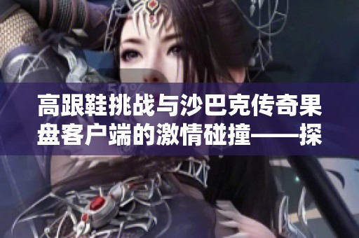 高跟鞋挑战与沙巴克传奇果盘客户端的激情碰撞——探讨不同游戏风格的魅力所在