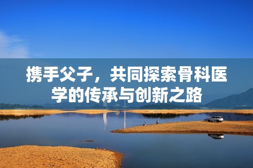 携手父子，共同探索骨科医学的传承与创新之路