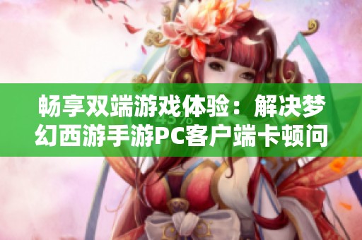 畅享双端游戏体验：解决梦幻西游手游PC客户端卡顿问题的实用技巧