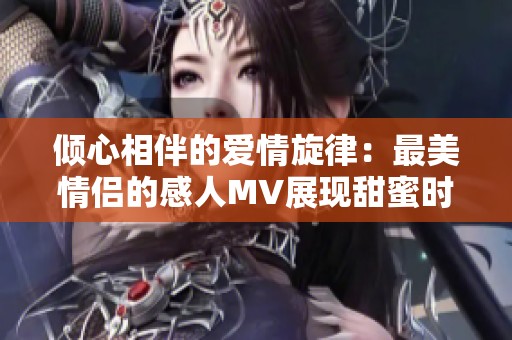 倾心相伴的爱情旋律：最美情侣的感人MV展现甜蜜时刻