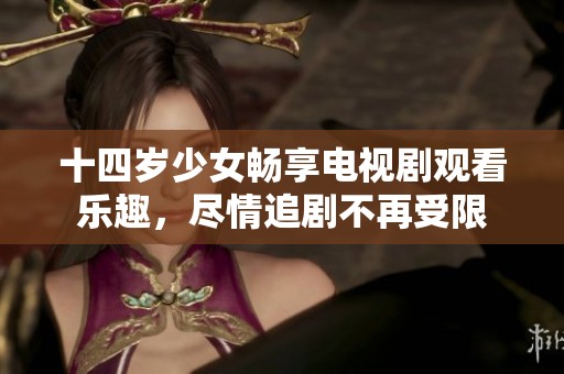 十四岁少女畅享电视剧观看乐趣，尽情追剧不再受限