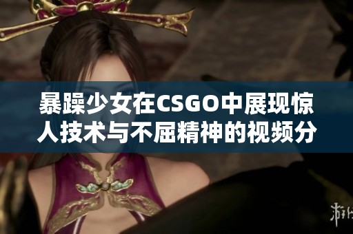 暴躁少女在CSGO中展现惊人技术与不屈精神的视频分享
