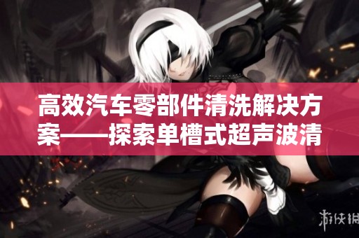 高效汽车零部件清洗解决方案——探索单槽式超声波清洗机的优势与应用