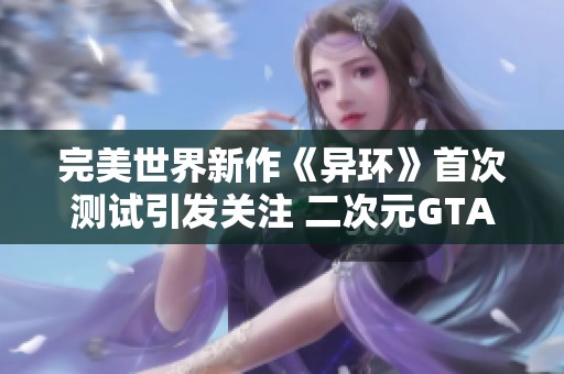 完美世界新作《异环》首次测试引发关注 二次元GTA风格下网易面临新挑战