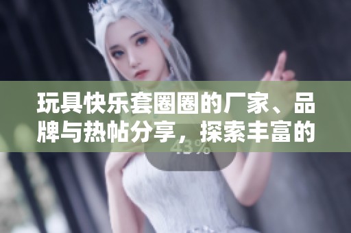 玩具快乐套圈圈的厂家、品牌与热帖分享，探索丰富的玩法与精彩图片