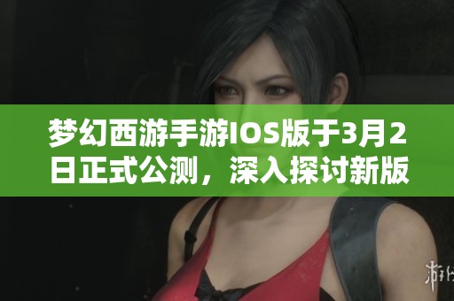 梦幻西游手游IOS版于3月2日正式公测，深入探讨新版本的独特内容与亮点特性