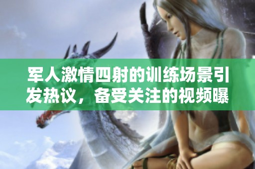 军人激情四射的训练场景引发热议，备受关注的视频曝光