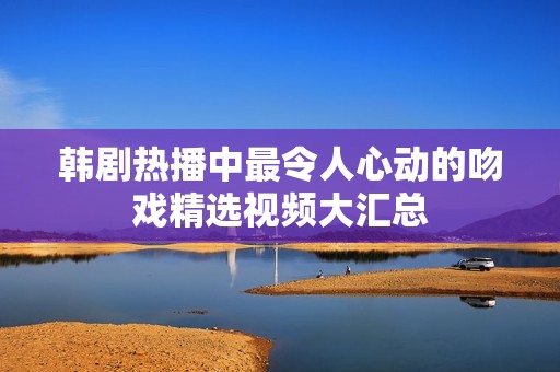 韩剧热播中最令人心动的吻戏精选视频大汇总