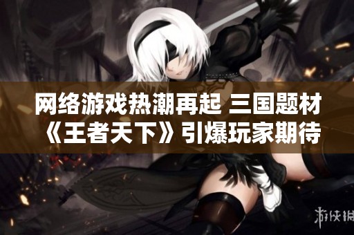 网络游戏热潮再起 三国题材《王者天下》引爆玩家期待和热情