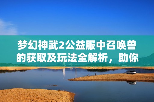 梦幻神武2公益服中召唤兽的获取及玩法全解析，助你轻松上手游戏策略