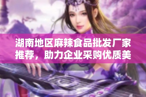 湖南地区麻辣食品批发厂家推荐，助力企业采购优质美食原料选址与服务指南