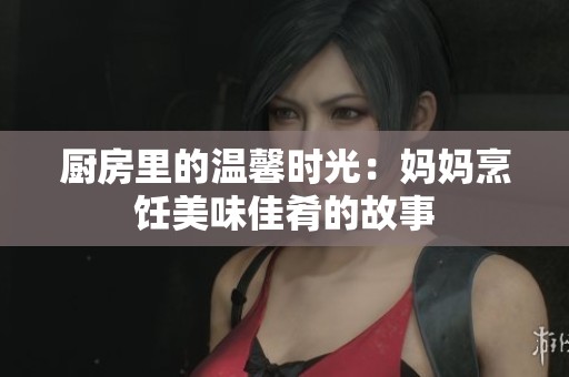 厨房里的温馨时光：妈妈烹饪美味佳肴的故事