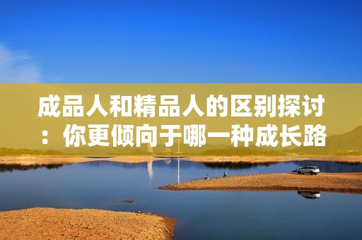 成品人和精品人的区别探讨：你更倾向于哪一种成长路径