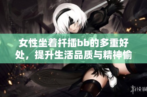女性坐着扦插bb的多重好处，提升生活品质与精神愉悦