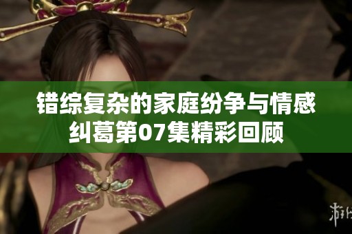 错综复杂的家庭纷争与情感纠葛第07集精彩回顾