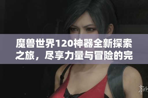 魔兽世界120神器全新探索之旅，尽享力量与冒险的完美结合，畅玩金月亮手游体验无限乐趣
