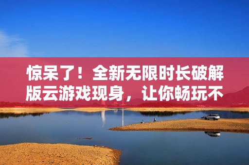 惊呆了！全新无限时长破解版云游戏现身，让你畅玩不停歇！