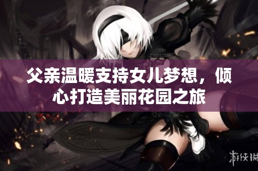 父亲温暖支持女儿梦想，倾心打造美丽花园之旅