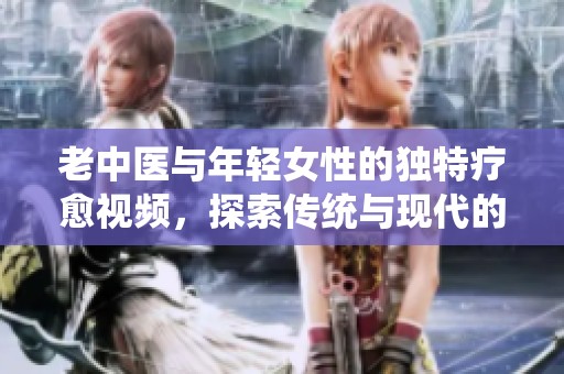 老中医与年轻女性的独特疗愈视频，探索传统与现代的结合
