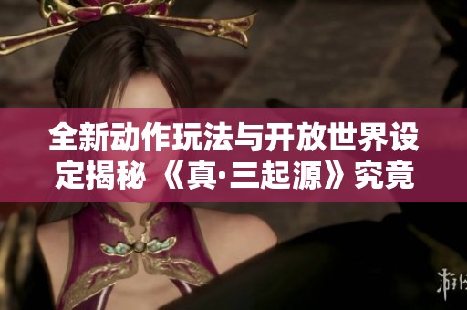 全新动作玩法与开放世界设定揭秘 《真·三起源》究竟是否值得玩家投资购买