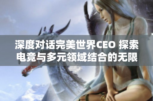深度对话完美世界CEO 探索电竞与多元领域结合的无限可能性