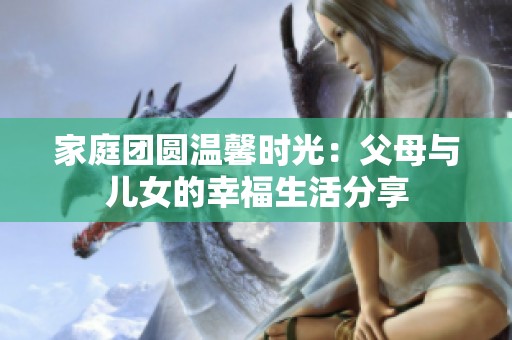 家庭团圆温馨时光：父母与儿女的幸福生活分享