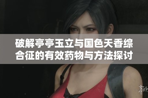 破解亭亭玉立与国色天香综合征的有效药物与方法探讨