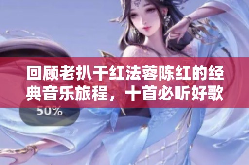 回顾老扒干红法蓉陈红的经典音乐旅程，十首必听好歌推荐