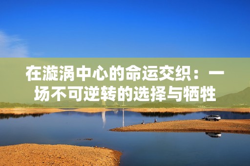 在漩涡中心的命运交织：一场不可逆转的选择与牺牲