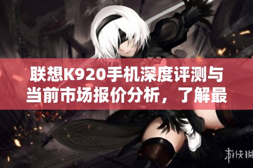 联想K920手机深度评测与当前市场报价分析，了解最新性能与性价比