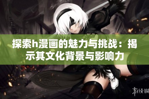 探索h漫画的魅力与挑战：揭示其文化背景与影响力