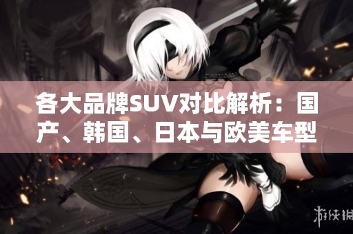 各大品牌SUV对比解析：国产、韩国、日本与欧美车型优劣一览