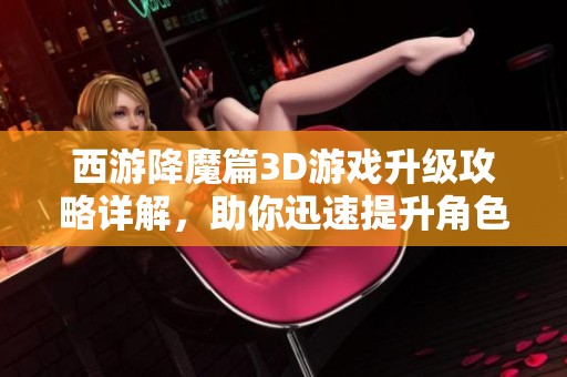 西游降魔篇3D游戏升级攻略详解，助你迅速提升角色等级与战斗力